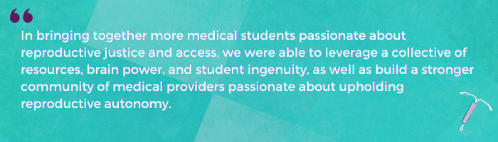 In bringing together more medical students passionate about reproductive justice and access, we were able to leverage a collective of resources, brain power, and student ingenuity, as well as build a stronger community of medical providers passionate about upholding reproductive autonomy.